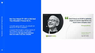 66
But You Heard TF-IDF is Old And
You Shouldn’t Focus On it…
I actually agree with this, you should not
focus on TF-IDF in isolation.
I suspect that Google is using a series of
text analysis functions to calculate
relevance, but the age of the technique
does not make it any less valuable.
TECHNICALCONTENTOPTIMIZATION
 