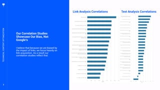 7
Our Correlation Studies
Showcase Our Bias, Not
Google’s
I believe that because we are biased by
the impact of links, we focus heavily on
link acquisition. As a result our
correlation studies reflect that.
TECHNICALCONTENTOPTIMIZATION
Link Analysis Correlations Text Analysis Correlations
 