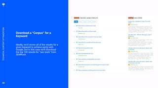 84
Download a “Corpus” for a
Keyword
Ideally, we’d review all of the results for a
given keyword to achieve parity with
Google, but in this case we’ll download
the top 100 results for “seo tools” from
SEMRush.
TECHNICALCONTENTOPTIMIZATION
 