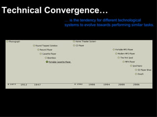 Technical Convergence… …  is the tendency for different technological systems to evolve towards performing similar tasks.   The history of musical convergence The way we listen to music has varied vastly over time. But it never mattered weather you would have to carry around a boom box or spend a vast amount of money on cd’s, because despite the inconvenience…music seems to be an important part of everyday living, for millions of people. Music has started as a luxury and converged to a dependency. 