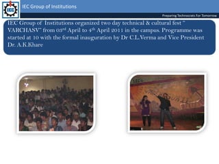 IEC Group of InstitutionsPreparing Technocrats For TomorrowIEC Group of Institutions organized two day technical & cultural fest “ VARCHASV” from 03rd April to 4th April 2011 in the campus. Programme was started at 10 with the formal inauguration by Dr C.L.Verma and Vice President  Dr. A.K.Khare