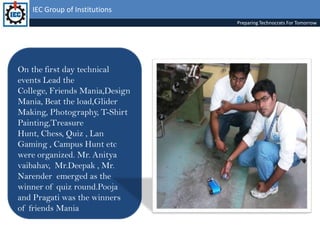 IEC Group of InstitutionsPreparing Technocrats For TomorrowOn the first day technical events Lead the College, Friends Mania,Design Mania, Beat the load,Glider Making, Photography, T-Shirt Painting,Treasure Hunt, Chess, Quiz , Lan Gaming , Campus Hunt etc were organized. Mr. Anityavaibahav,  Mr.Deepak , Mr. Narender  emerged as the winner of quiz round.Pooja and Pragati was the winners of friends Mania