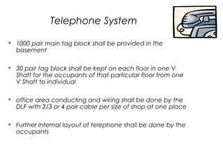 Telephone System


1000 pair main tag block shall be provided in the
basement



30 pair tag block shall be kept on each floor in one V
Shaft for the occupants of that particular floor from one
V Shaft to individual



office area conducting and wiring shall be done by the
DLF with 2/3 or 4 pair cable per size of shop at one place



Further internal layout of telephone shall be done by the
occupants

 