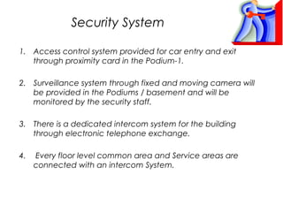Security System
1. Access control system provided for car entry and exit
through proximity card in the Podium-1.
2. Surveillance system through fixed and moving camera will
be provided in the Podiums / basement and will be
monitored by the security staff.
3. There is a dedicated intercom system for the building
through electronic telephone exchange.
4.

Every floor level common area and Service areas are
connected with an intercom System.

 