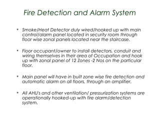 Fire Detection and Alarm System


Smoke/Heat Detector duly wired/hooked up with main
control/alarm panel located in security room through
floor wise zonal panels located near the staircase.



Floor occupant/owner to install detectors, conduit and
wiring themselves in their area of Occupation and hook
up with zonal panel of 12 Zones -2 Nos on the particular
floor.



Main panel will have in built zone wise fire detection and
automatic alarm on all floors, through an amplifier.



All AHU's and other ventilation/ pressurization systems are
operationally hooked-up with fire alarm/detection
system.

 