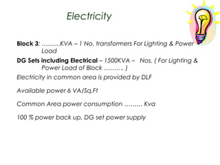 Electricity
Block 3: ………KVA – 1 No. transformers For Lighting & Power
Load
DG Sets including Electrical – 1500KVA – Nos. ( For Lighting &
Power Load of Block ………. )
Electricity in common area is provided by DLF
Available power 6 VA/Sq.Ft
Common Area power consumption ……… Kva
100 % power back up, DG set power supply

 