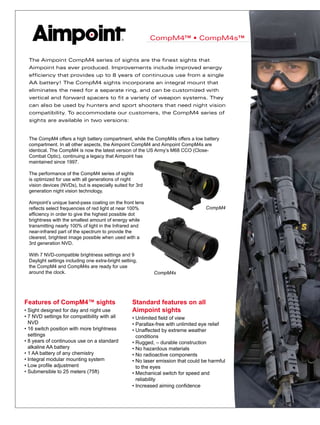 CompM4™ • CompM4s™
Features of CompM4™ sights
• Sight designed for day and night use
• 7 NVD settings for compatibility with all 	
	 NVD
• 16 switch position with more brightness 	
	 settings
• 8 years of continuous use on a standard 	
	 alkaline AA battery
• 1 AA battery of any chemistry
• Integral modular mounting system
• Low profile adjustment
• Submersible to 25 meters (75ft)
Standard features on all
Aimpoint sights
• Unlimited field of view
• Parallax-free with unlimited eye relief
• Unaffected by extreme weather 	
	 conditions
• Rugged, – durable construction
• No hazardous materials
• No radioactive components
• No laser emission that could be harmful
	 to the eyes
• Mechanical switch for speed and 	
	 reliability
• Increased aiming confidence
The Aimpoint CompM4 series of sights are the finest sights that
Aimpoint has ever produced. Improvements include improved energy
efficiency that provides up to 8 years of continuous use from a single
AA battery! The CompM4 sights incorporate an integral mount that
eliminates the need for a separate ring, and can be customized with
vertical and forward spacers to fit a variety of weapon systems. They
can also be used by hunters and sport shooters that need night vision
compatibility. To accommodate our customers, the CompM4 series of
sights are available in two versions:
The CompM4 offers a high battery compartment, while the CompM4s offers a low battery
compartment. In all other aspects, the Aimpoint CompM4 and Aimpoint CompM4s are
identical. The CompM4 is now the latest version of the US Army’s M68 CCO (Close-
Combat Optic), continuing a legacy that Aimpoint has
maintained since 1997.
The performance of the CompM4 series of sights
is optimized for use with all generations of night
vision devices (NVDs), but is especially suited for 3rd
generation night vision technology.
Aimpoint’s unique band-pass coating on the front lens
reflects select frequencies of red light at near 100%
efficiency in order to give the highest possible dot
brightness with the smallest amount of energy while
transmitting nearly 100% of light in the Infrared and
near-infrared part of the spectrum to provide the
clearest, brightest image possible when used with a
3rd generation NVD.
With 7 NVD-compatible brightness settings and 9
Daylight settings including one extra-bright setting,
the CompM4 and CompM4s are ready for use
around the clock.
CompM4
CompM4s
 
