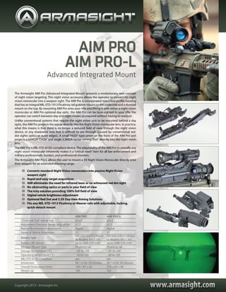 www.armasight.comwww.armasight.comCopyright 2013 - Armasight Inc.
AIM PRO AIM PRO-L
“Circle wih Dot”reticle size 65±2 65±2
Adjustment Precision Range (deg. of arc) ±1,5 ±1,5
Reticle Illumination Adjustments digital digital
Levels of Reticle Brightness 11 11
Battery Type
CR123A (3,0 V) Lithium
or Alcaline AA (1.5V)
CR123A (3,0 V) Lithium
or Alcaline AA (1.5V)
Battery Life (hours) up to 2000 (CR123A) up to 2000 (CR123A)
Weapon Mount Type Picatinny rail Picatinny rail
Storage temperature (°С) - 50 to +50 - 50 to +50
Operating temperature (°С) - 40 to +50 - 40 to +50
MIL-STD-810G Compliant yes yes
Immersion till 1 m for 30 minutes till 1 m for 30 minutes
Overall Dimensions (mm) 169 × 87 × 42 270 × 85 × 49
Weight (g) 180 252
	 Converts standard Night Vision monoculars into passive Night Vision
weapon sight
	 Rapid and easy target acquisition
	 AIM eliminates the need for infrared laser or co-witnessed red dot sight
	 No obstructing optics or parts in your field of view
	 The only solution providing 100% full field of view
	 Digital reticle brightness adjustment
	 Optional Red Dot and 3.5X Day-time Aiming Solutions
	 Fits any MIL-STD-1913 Picatinny or Weaver rails with adjustable, locking,
quick-detach mount
The Armasight AIM Pro (Advanced Integrated Mount) presents a revolutionary new concept
of night vision targeting. This night vision accessory allows the operator to convert his night
vision monocular into a weapon sight. The AIM Pro is incorporated into a low-profile housing
that has an integral MIL-STD-1913 Picatinny rail grabber mount on the underside and a dovetail
mount on the top. By mounting AIM Pro onto your rifle and fitting it with either a night vision
monocular or AIM Pro optional day optic, the AIM Pro can be bore-sighted to your rifle: the
operator can switch between day and night modes as required without having to readjust.
Unlike conventional systems that require the night vision unit to be mounted behind a day
optic, the AIM Pro projects the reticle directly into the Night Vision monocular lens. In practice,
what this means is that there is no longer a reduced field of view through the night vision
device, or any shadowed area that is difficult to see through (caused by conventional red-
dot sights optics or outer edges). A small “HUD”-type prism on the front of the AIM Pro unit
projects a 65MOA“Circle”and single 3.2MOA center aiming“Dot”directly into the night vision
lens.
The AIM Pro is MIL-STD-810G-compliant device.The adaptability of the AIM Pro to virtually any
night vision monocular inherently makes it a “critical need” item for all law enforcement and
military professionals, hunters, and professional shooters.
The Armasight AIM Pro-L allows the user to mount a 3X Night Vision Monocular directly onto
their weapon for an extended shooting range.
Advanced Integrated Mount
AIM PRO
AIM PRO-L
 