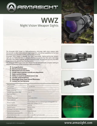 www.armasight.comwww.armasight.comCopyright 2014 - Armasight Inc.
Night Vision Weapon Sights
Magnification 4x
Lens system F1.4, F90 mm
Field of view (°) 12
Focus range (m) 10 to infinity
Diopter adjustment (dpt) -5 to +5
Exit Pupil (mm) 8
Controls Direct
Infrared Illuminator Detachable IR810
Power Indicator Yes
Power Supply
CR123 Lithium 3V (1) or CR123 type rechargeable bat-
teries with voltage 3.2V (1)
Battery life (hour) up to 40
Reticle System Red on Green
Windage & Elevation Adjustment 3/4 MOA
Environmental Rating Water-Resistant
Operating temperature (°C) -40 to +50
Dimensions (mm / in) 323 x 115 x 98 / 12.7 x 4.5 x 3.8
Weight (kg / lbs) 1.45 / 3.2
	 4x magnification
	 Shock-protected optics
	 Illuminated red cross reticle
	 Simple, easy to operate controls and adjustments
	 Water-resistant design
	 Ability to mount to standard weaver rails
	 Variable reticle brightness
	 Detachable, long-range infrared illuminator
	 Limited Two-Year Warranty
The Armasight WWZ Scope is a high-performance, mid-range night vision weapon sight
that provide excellent observational, target acquisition, and aiming capabilities for the most
demanding sports shooters, hunters, and security personnel.
Armasight WWZ Scope is arguably the most dependable, highest-performing weapon
sight you can find in the Gen. 1+ category. We have housed our top class optics and image
intensifier tube within ruggedly designed aluminum body. For improved accuracy the WWZ
Scope feature the precision lens focusing system.
The Armasight WWZ Scope is the best solution for any tactical shooter or hunter seeking to
improve the accuracy of their shooting in dark environments.
WWZ
 