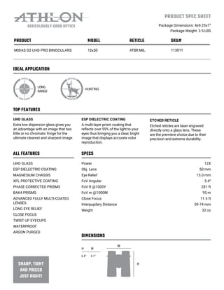 IDEAL APPLICATION
PRODUCT SPEC SHEET
Package Dimensions: 4x9.25x7”
Package Weight: 3.5 LBS
TOP FEATURES
ALL FEATURES SPECS
DIMENSIONS
LONG
RANGE
HUNTING
UHD GLASS
Extra low dispersion glass gives you
an advantage with an image that has
little or no chromatic fringe for the
ultimate clearest and sharpest image.
UHD GLASS
ESP DIELECTRIC COATING
MAGNESIUM CHASSIS
XPL PROTECTIVE COATING
PHASE CORRECTED PRISMS
BAK4 PRISMS
ADVANCED FULLY MULTI-COATED
LENSES
LONG EYE RELIEF
CLOSE FOCUS
TWIST UP EYECUPS
WATERPROOF
ARGON PURGED
Power
Obj. Lens
Eye Relief
FoV Angular
FoV ft @1000Y
FoV m @1000M
Close Focus
Interpupilary Distance
Weight
12X
50 mm
15.0 mm
5.4⁰
281 ft
95 m
11.5 ft
59-74 mm
32 oz
ESP DIELECTRIC COATING
A multi-layer prism coating that
reflects over 99% of the light to your
eyes thus bringing you a clear, bright
image that displays accurate color
reproduction.
ETCHED RETICLE
Etched reticles are laser engraved
directly onto a glass lens. These
are the premiere choice due to their
precision and extreme durability.
H W
6.5” 5.1”
W
H
PRODUCT MODEL RETICLE SKU#
MIDAS G2 UHD PRO BINOCULARS 12x50 ATBR MIL 113011
 