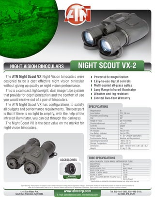 NIGHT VISION BINOCULARS
The ATN Night Scout VX Night Vision binoculars were
designed to be a cost effective night vision binocular
without giving up quality or night vision performance.
This is a compact, lightweight, dual image tube system
that provide for depth perception and the comfort of use
you would receive out of a pair of binoculars.
The ATN Night Scout VX has configurations to satisfy
all budgets and performance requirements. The best part
is that if there is no light to amplify, with the help of the
infrared illuminator, you can cut through the darkness.
The Night Scout VX is the best value on the market for
night vision binoculars.
	 Powerful 5x magnification
	 Easy-to-use digital controls
	 Multi-coated all-glass optics
	 Long Range infrared illuminator
	 Weather and fog resistant
	 Limited Two-Year Warranty
Export Warning: These products are subject to one or more of the export control laws and regulations of the U.S. Government. Pending the model these products are under the control jurisdiction of 
either the US Department of State or the US Bureau of Industry and Security US Department of Commerce. Export without proper licensing or consent is strictly prohibited.
1341 San Mateo Ave,
South San Francisco, CA 94080.
Tel: 800-910-2862, 650-989-5100,
fax: 650-875-0129
www.atncorp.com
e-mail: sales@atncorp.com, info@atncorp.com
ACCESSORIES
ACMUCA02
Camera adapter
Magnification 5 x
Lens System F1.2, 90 mm
Proshield Lens Coating Yes
FOV 20°
Range of Focus 20 m to infinity
Diopter Adjustment -5 to +5
Controls Digital
Infrared Illuminator Yes
IR Indicator Yes (in FOV)
Low Battery Indicator Yes (in FOV)
Power Supply 1 x 3 V CR123A type battery
Environmental Rating Weather and fog resistant
Operating Temperature -40 to +50 °C
Storage Temperature -50 to +70 °C
Dimension 225 x 150 x 60 mm / 8,9 x 5.9 x 2.3
Weight 1.5 kg / 3.3 lb
SPECIFICATIONS
NIGHT SCOUT VX-2
HIGH QUALITY 2 GEN IMAGE INTENSIFIER TUBE
DESCRIPTION Standard
GENERATION 2+
PHOTOCATHODE TYPE Multi - Alkali
RESOLUTION, lp/mm* 40-45
SIGNAL TO NOISE RATIO* 12-20
FIGURE OF MERIT 1250
MTTF - MEAN TIME BEFORE FAILURE, hours 5,000
EXPORT N/A for Export
* Specifications are provided for informational purposes only. Actual values may vary
TUBE SPECIFICATIONS
 