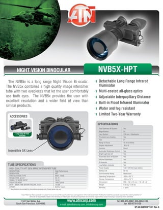 NIGHT VISION BINOCULAR
The NVB5x is a long range Night Vision Bi-ocular.
The NVB5x combines a high quality image intensifier
tube with two eyepieces that let the user comfortably
use both eyes. The NVB5x provides the user with
excellent resolution and a wider field of view than
similar products.
	 Detachable Long Range Infrared
Illuminator
	 Multi-coated all-glass optics
	 Adjustable Interpupillary Distance
	 Built-in Flood Infrared Illuminator
	 Water and fog resistant
	 Limited Two-Year Warranty
Export Warning: These products are subject to one or more of the export control laws and regulations of the U.S. Government. Pending the model these products are under the control jurisdiction of 
either the US Department of State or the US Bureau of Industry and Security US Department of Commerce. Export without proper licensing or consent is strictly prohibited.
1341 San Mateo Ave,
South San Francisco, CA 94080.
Tel: 800-910-2862, 650-989-5100,
fax: 650-875-0129
www.atncorp.com
e-mail: sales@atncorp.com, info@atncorp.com
ACCESSORIES
Long range IR-450
Included
Incredible 5X Lens
Total Darkness IR System Yes
Magnification 5x
Lens System 130 mm, Catadioptric
Proshield Lens Coating Yes
FOV 8°
Range of Focus 10 m to infinity
Diopter Adjustment -6 to +5
Controls Direct
Automatic Brightness Control Yes
Bright Light Cut-off Yes
Automatic Shut-off System Yes
Infrared Illuminator Yes
IR Indicator Yes
Low Battery Indicator Yes
Power Supply 1x3 V CR123A type battery
Battery Life 50 hrs
Environmental Rating Waterproof
Operating Temperature -40 to +50 °C
Storage Temperature -50 to +70 °C
Dimensions 200 x 150 x 75 mm / 7.9 x 6 x 3
Weight 0.88 kg / 1.95 lbs
Warranty 2 years
SPECIFICATIONS
NVB5X-HPT
HIGH QUALITY HPT GEN IMAGE INTENSIFIER TUBE
DESCRIPTION High Performance
GENERATION HPT
PHOTOCATHODE TYPE Multi - Alkali
RESOLUTION, lp/mm* 54-72
SIGNAL TO NOISE RATIO* 16-24
FIGURE OF MERIT 1600 Typical
MTTF - MEAN TIME BEFORE FAILURE, hours 10,000
EXPORT N/A for Export
* Specifications are provided for informational purposes only. Actual values may vary
TUBE SPECIFICATIONS
SP-SA-NVB5XHPT-001 Rev. A
 