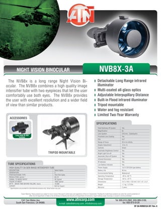 NIGHT VISION BINOCULAR
The NVB8x is a long range Night Vision Bi-
ocular. The NVB8x combines a high quality image
intensifier tube with two eyepieces that let the user
comfortably use both eyes. The NVB8x provides
the user with excellent resolution and a wider field
of view than similar products.
	 Detachable Long Range infrared
illuminator
	 Multi-coated all-glass optics
	 Adjustable Interpupillary Distance
	 Built-in Flood infrared illuminator
	 Tripod mountable
	 Water and fog resistant
	 Limited Two-Year Warranty
Export Warning: These products are subject to one or more of the export control laws and regulations of the U.S. Government. Pending the model these products are under the control jurisdiction of 
either the US Department of State or the US Bureau of Industry and Security US Department of Commerce. Export without proper licensing or consent is strictly prohibited.
1341 San Mateo Ave,
South San Francisco, CA 94080.
Tel: 800-910-2862, 650-989-5100,
fax: 650-875-0129
www.atncorp.com
e-mail: sales@atncorp.com, info@atncorp.com
Total Darkness IR System Yes
Magnification 8x
Lens System 216 mm, Catadioptric
Proshield Lens Coating Yes
FOV 6.5°
Range of Focus 20 m to infinity
Diopter Adjustment -6 to +5
Controls Direct
Automatic Brightness Control Yes
Bright Light Cut-off Yes
Automatic Shut-off System Yes
Infrared Illuminator Yes
IR Indicator Yes
Low Battery Indicator Yes
Power Supply 1x3 V CR123A type battery
Battery Life 50 hrs
Environmental Rating Waterproof
Operating Temperature -40 to +50 °C
Storage Temperature -50 to +70 °C
Dimensions 212 x 150 x 133 mm / 8.4 x 6 x 5.3
Weight 1.7 kg / 3.75 lbs
Warranty 2 years
SPECIFICATIONS
ACCESSORIES
Long range IR-450
Included
TRIPOD MOUNTABLE
NVB8X-3A
HIGH QUALITY 3A GEN IMAGE INTENSIFIER TUBE
DESCRIPTION Select Alpha
GENERATION 3
PHOTOCATHODE TYPE Thin Film GaAs
RESOLUTION, lp/mm * 64-72
SIGNAL TO NOISE RATIO* 26 Typical
FIGURE OF MERIT 1800 Typical
MTTF - MEAN TIME BEFORE FAILURE, hours 10,000
EXPORT N/A for Export
* Specifications are provided for informational purposes only. Actual values may vary
TUBE SPECIFICATIONS
SP-SA-NVB8X3A-001 Rev. A
 