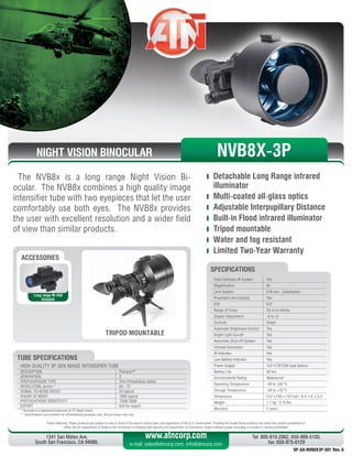 NIGHT VISION BINOCULAR
The NVB8x is a long range Night Vision Bi-
ocular. The NVB8x combines a high quality image
intensifier tube with two eyepieces that let the user
comfortably use both eyes. The NVB8x provides
the user with excellent resolution and a wider field
of view than similar products.
	 Detachable Long Range infrared
illuminator
	 Multi-coated all-glass optics
	 Adjustable Interpupillary Distance
	 Built-in Flood infrared illuminator
	 Tripod mountable
	 Water and fog resistant
	 Limited Two-Year Warranty
Export Warning: These products are subject to one or more of the export control laws and regulations of the U.S. Government. Pending the model these products are under the control jurisdiction of 
either the US Department of State or the US Bureau of Industry and Security US Department of Commerce. Export without proper licensing or consent is strictly prohibited.
1341 San Mateo Ave,
South San Francisco, CA 94080.
Tel: 800-910-2862, 650-989-5100,
fax: 650-875-0129
www.atncorp.com
e-mail: sales@atncorp.com, info@atncorp.com
Total Darkness IR System Yes
Magnification 8x
Lens System 216 mm, Catadioptric
Proshield Lens Coating Yes
FOV 6.5°
Range of Focus 20 m to infinity
Diopter Adjustment -6 to +5
Controls Direct
Automatic Brightness Control Yes
Bright Light Cut-off Yes
Automatic Shut-off System Yes
Infrared Illuminator Yes
IR Indicator Yes
Low Battery Indicator Yes
Power Supply 1x3 V CR123A type battery
Battery Life 50 hrs
Environmental Rating Waterproof
Operating Temperature -40 to +50 °C
Storage Temperature -50 to +70 °C
Dimensions 212 x 150 x 133 mm / 8.4 x 6 x 5.3
Weight 1.7 kg / 3.75 lbs
Warranty 2 years
SPECIFICATIONS
ACCESSORIES
Long range IR-450
Included
TRIPOD MOUNTABLE
NVB8X-3P
HIGH QUALITY 3P GEN IMAGE INTENSIFIER TUBE
DESCRIPTION Pinnacle™
GENERATION 3
PHOTOCATHODE TYPE Thin-Filmed/Auto-Gated
RESOLUTION, lp/mm * 64 - 72
SIGNAL-TO-NOISE RATIO* 24 typical
FIGURE OF MERIT 1800 typical
PHOTOCATHODE SENSITIVITY 2000-2800
EXPORT N/A for export
* Pinnacle is a registered trademark of ITT Night Vision
** Specifications are provided for informational purposes only. Actual values may vary
TUBE SPECIFICATIONS
SP-SA-NVB8X3P-001 Rev. A
 
