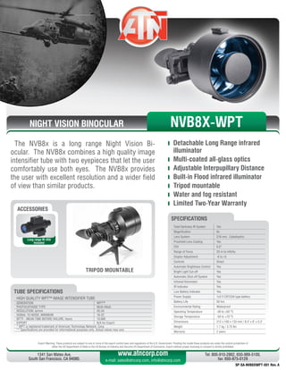 NIGHT VISION BINOCULAR
The NVB8x is a long range Night Vision Bi-
ocular. The NVB8x combines a high quality image
intensifier tube with two eyepieces that let the user
comfortably use both eyes. The NVB8x provides
the user with excellent resolution and a wider field
of view than similar products.
	 Detachable Long Range infrared
illuminator
	 Multi-coated all-glass optics
	 Adjustable Interpupillary Distance
	 Built-in Flood infrared illuminator
	 Tripod mountable
	 Water and fog resistant
	 Limited Two-Year Warranty
Export Warning: These products are subject to one or more of the export control laws and regulations of the U.S. Government. Pending the model these products are under the control jurisdiction of 
either the US Department of State or the US Bureau of Industry and Security US Department of Commerce. Export without proper licensing or consent is strictly prohibited.
1341 San Mateo Ave,
South San Francisco, CA 94080.
Tel: 800-910-2862, 650-989-5100,
fax: 650-875-0129
www.atncorp.com
e-mail: sales@atncorp.com, info@atncorp.com
Total Darkness IR System Yes
Magnification 8x
Lens System 216 mm, Catadioptric
Proshield Lens Coating Yes
FOV 6.5°
Range of Focus 20 m to infinity
Diopter Adjustment -6 to +5
Controls Direct
Automatic Brightness Control Yes
Bright Light Cut-off Yes
Automatic Shut-off System Yes
Infrared Illuminator Yes
IR Indicator Yes
Low Battery Indicator Yes
Power Supply 1x3 V CR123A type battery
Battery Life 50 hrs
Environmental Rating Waterproof
Operating Temperature -40 to +50 °C
Storage Temperature -50 to +70 °C
Dimensions 212 x 150 x 133 mm / 8.4 x 6 x 5.3
Weight 1.7 kg / 3.75 lbs
Warranty 2 years
SPECIFICATIONS
ACCESSORIES
Long range IR-450
Included
TRIPOD MOUNTABLE
NVB8X-WPT
HIGH QUALITY WPT™ IMAGE INTENSIFIER TUBE
GENERATION WPT™
PHOTOCATHODE TYPE Multi-Alkali
RESOLUTION, lp/mm 45-54
SIGNAL TO NOISE, MINIMUM 16-22
MTTF - MEAN TIME BEFORE FAILURE, hours 10,000
EXPORT N/A for Export
* WPT is registered trademark of American Technology Network, Corp.
** Specifications are provided for informational purposes only. Actual values may vary
TUBE SPECIFICATIONS
SP-SA-NVB8XWPT-001 Rev. A
 