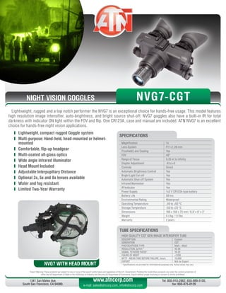 NIGHT VISION GOGGLES
Export Warning: These products are subject to one or more of the export control laws and regulations of the U.S. Government. Pending the model these products are under the control jurisdiction of 
either the US Department of State or the US Bureau of Industry and Security US Department of Commerce. Export without proper licensing or consent is strictly prohibited.
1341 San Mateo Ave,
South San Francisco, CA 94080.
Tel: 800-910-2862, 650-989-5100,
fax: 650-875-0129
www.atncorp.com
e-mail: sales@atncorp.com, info@atncorp.com
Lightweight, rugged and a top notch performer the NVG7 is an exceptional choice for hands-free usage. This model features
high resolution image intensifier, auto-brightness, and bright source shut-off. NVG7 goggles also have a built-in IR for total
darkness with indicator ON light within the FOV and flip. One CR123A, case and manual are included. ATN NVG7 is an excellent
choice for hands-free night vision applications.
	 Lightweight, compact rugged Goggle system
	 Multi-purpose: Hand-held, head-mounted or helmet-
mounted
	 Comfortable, flip-up headgear
	 Multi-coated all-glass optics
	 Wide angle infrared illuminator
	 Head Mount Included
	 Adjustable Interpupillary Distance
	 Optional 3x, 5x and 8x lenses available
	 Water and fog resistant
	 Limited Two-Year Warranty
Magnification 1x
Lens System F1:1.2, 26 mm
Proshield Lens Coating Yes
FOV 40°
Range of Focus 0.25 m to infinity
Diopter Adjustment -6 to +5
Controls Direct
Automatic Brightness Control Yes
Bright Light Cut-off Yes
Automatic Shut-off System Yes
Infrared Illuminator Yes
IR Indicator Yes
Power Supply 1x3 V CR123A type battery
Battery Life 50 hrs
Environmental Rating Waterproof
Operating Temperature -40 to +50 °C
Storage Temperature -50 to +70 °C
Dimensions 160 x 150 x 75 mm / 6.3 x 6 x 3
Weight 0.5 kg / 1.1 lbs
Warranty 2 years
SPECIFICATIONS
NVG7 WITH HEAD MOUNT
NVG7-CGT
HIGH QUALITY CGT GEN IMAGE INTENSIFIER TUBE
DESCRIPTION Custom
GENERATION CGT
PHOTOCATHODE TYPE Multi - Alkali
RESOLUTION, lp/mm * 45-54
SIGNAL TO NOISE RATIO* 16-22
FIGURE OF MERIT 1250
MTTF - MEAN TIME BEFORE FAILURE, hours 10,000
EXPORT N/A for Export
* Specifications are provided for informational purposes only. Actual values may vary
TUBE SPECIFICATIONS
 
