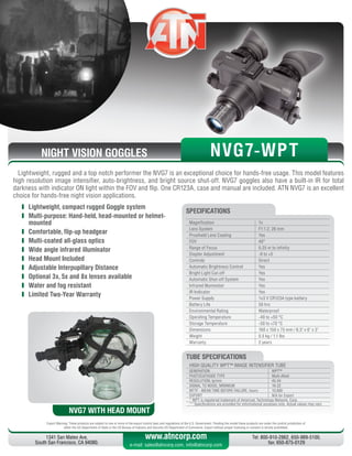 NIGHT VISION GOGGLES
Export Warning: These products are subject to one or more of the export control laws and regulations of the U.S. Government. Pending the model these products are under the control jurisdiction of 
either the US Department of State or the US Bureau of Industry and Security US Department of Commerce. Export without proper licensing or consent is strictly prohibited.
1341 San Mateo Ave,
South San Francisco, CA 94080.
Tel: 800-910-2862, 650-989-5100,
fax: 650-875-0129
www.atncorp.com
e-mail: sales@atncorp.com, info@atncorp.com
Lightweight, rugged and a top notch performer the NVG7 is an exceptional choice for hands-free usage. This model features
high resolution image intensifier, auto-brightness, and bright source shut-off. NVG7 goggles also have a built-in IR for total
darkness with indicator ON light within the FOV and flip. One CR123A, case and manual are included. ATN NVG7 is an excellent
choice for hands-free night vision applications.
	 Lightweight, compact rugged Goggle system
	 Multi-purpose: Hand-held, head-mounted or helmet-
mounted
	 Comfortable, flip-up headgear
	 Multi-coated all-glass optics
	 Wide angle infrared illuminator
	 Head Mount Included
	 Adjustable Interpupillary Distance
	 Optional 3x, 5x and 8x lenses available
	 Water and fog resistant
	 Limited Two-Year Warranty
Magnification 1x
Lens System F1:1.2, 26 mm
Proshield Lens Coating Yes
FOV 40°
Range of Focus 0.25 m to infinity
Diopter Adjustment -6 to +5
Controls Direct
Automatic Brightness Control Yes
Bright Light Cut-off Yes
Automatic Shut-off System Yes
Infrared Illuminator Yes
IR Indicator Yes
Power Supply 1x3 V CR123A type battery
Battery Life 50 hrs
Environmental Rating Waterproof
Operating Temperature -40 to +50 °C
Storage Temperature -50 to +70 °C
Dimensions 160 x 150 x 75 mm / 6.3 x 6 x 3
Weight 0.5 kg / 1.1 lbs
Warranty 2 years
SPECIFICATIONS
NVG7 WITH HEAD MOUNT
NVG7-WPT
HIGH QUALITY WPT™ IMAGE INTENSIFIER TUBE
GENERATION WPT™
PHOTOCATHODE TYPE Multi-Alkali
RESOLUTION, lp/mm 45-54
SIGNAL TO NOISE, MINIMUM 16-22
MTTF - MEAN TIME BEFORE FAILURE, hours 10,000
EXPORT N/A for Export
* WPT is registered trademark of American Technology Network, Corp.
** Specifications are provided for informational purposes only. Actual values may vary
TUBE SPECIFICATIONS
 