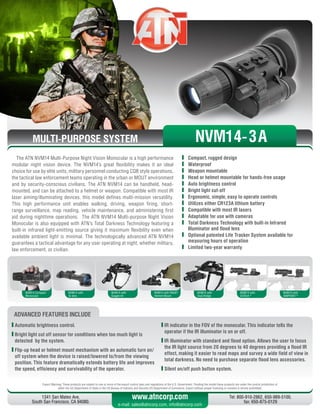 MULTI-PURPOSE SYSTEM
The ATN NVM14 Multi-Purpose Night Vision Monocular is a high performance
modular night vision device. The NVM14’s great flexibility makes it an ideal
choice for use by elite units, military personnel conducting CQB style operations,
the tactical law enforcement teams operating in the urban or MOUT environment
and by security-conscious civilians. The ATN NVM14 can be handheld, head-
mounted, and can be attached to a helmet or weapon. Compatible with most IR
laser aiming/illuminating devices, this model defines multi-mission versatility.
This high performance unit enables walking, driving, weapon firing, short-
range surveillance, map reading, vehicle maintenance, and administering first
aid during nighttime operations. The ATN NVM14 Multi-purpose Night Vision
Monocular is also equipped with ATN’s Total Darkness Technology featuring a
built-in infrared light-emitting source giving it maximum flexibility even when
available ambient light is minimal. The technologically advanced ATN NVM14
guarantees a tactical advantage for any user operating at night, whether military,
law enforcement, or civilian.
	 Compact, rugged design
	Waterproof
	 Weapon mountable
	 Head or helmet mountable for hands-free usage
	 Auto brightness control
	 Bright light cut-off
	 Ergonomic, simple, easy to operate controls
	 Utilizes either CR123A lithium battery
	 Compatible with most IR lasers
	 Adaptable for use with cameras
	 Total Darkness Technology with built-in Infrared
Illuminator and flood lens
	 Optional patented Life Tracker System available for
measuring hours of operation
	 Limited two-year warranty
Export Warning: These products are subject to one or more of the export control laws and regulations of the U.S. Government. Pending the model these products are under the control jurisdiction of 
either the US Department of State or the US Bureau of Industry and Security US Department of Commerce. Export without proper licensing or consent is strictly prohibited.
1341 San Mateo Ave,
South San Francisco, CA 94080.
Tel: 800-910-2862, 650-989-5100,
fax: 650-875-0129
www.atncorp.com
e-mail: sales@atncorp.com, info@atncorp.com
ADVANCED FEATURES INCLUDE
	Automatic brightness control.
	Bright light cut off sensor for conditions when too much light is
detected by the system.
	Flip-up head or helmet mount mechanism with an automatic turn on/
off system when the device is raised/lowered to/from the viewing
position. This feature dramatically extends battery life and improves
the speed, efficiency and survivability of the operator.
	IR indicator in the FOV of the monocular. This indicator tells the
operator if the IR illuminator is on or off.
	IR illuminator with standard and flood option. Allows the user to focus
the IR light source from 20 degrees to 40 degrees providing a flood IR
effect, making it easier to read maps and survey a wide field of view in
total darkness. No need to purchase separate flood lens accessories.
	Silent on/off push button system.
NVM14 Compact
Monocular
NVM14 with
3x lens
NVM14 with
Goggle kit
NVM14 with PAGST
Helmet Mount
NVM14 with
Dual Bridge
NVM14 with
EOTech ®
NVM14 with
AIMPOINT ®
NVM14-3A
 