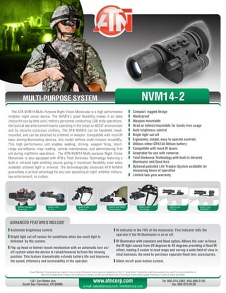 MULTI-PURPOSE SYSTEM
The ATN NVM14 Multi-Purpose Night Vision Monocular is a high performance
modular night vision device. The NVM14’s great flexibility makes it an ideal
choice for use by elite units, military personnel conducting CQB style operations,
the tactical law enforcement teams operating in the urban or MOUT environment
and by security-conscious civilians. The ATN NVM14 can be handheld, head-
mounted, and can be attached to a helmet or weapon. Compatible with most IR
laser aiming/illuminating devices, this model defines multi-mission versatility.
This high performance unit enables walking, driving, weapon firing, short-
range surveillance, map reading, vehicle maintenance, and administering first
aid during nighttime operations. The ATN NVM14 Multi-purpose Night Vision
Monocular is also equipped with ATN’s Total Darkness Technology featuring a
built-in infrared light-emitting source giving it maximum flexibility even when
available ambient light is minimal. The technologically advanced ATN NVM14
guarantees a tactical advantage for any user operating at night, whether military,
law enforcement, or civilian.
	 Compact, rugged design
	Waterproof
	 Weapon mountable
	 Head or helmet mountable for hands-free usage
	 Auto brightness control
	 Bright light cut-off
	 Ergonomic, simple, easy to operate controls
	 Utilizes either CR123A lithium battery
	 Compatible with most IR lasers
	 Adaptable for use with cameras
	 Total Darkness Technology with built-in Infrared
Illuminator and flood lens
	 Optional patented Life Tracker System available for
measuring hours of operation
	 Limited two-year warranty
Export Warning: These products are subject to one or more of the export control laws and regulations of the U.S. Government. Pending the model these products are under the control jurisdiction of 
either the US Department of State or the US Bureau of Industry and Security US Department of Commerce. Export without proper licensing or consent is strictly prohibited.
1341 San Mateo Ave,
South San Francisco, CA 94080.
Tel: 800-910-2862, 650-989-5100,
fax: 650-875-0129
www.atncorp.com
e-mail: sales@atncorp.com, info@atncorp.com
ADVANCED FEATURES INCLUDE
	Automatic brightness control.
	Bright light cut off sensor for conditions when too much light is
detected by the system.
	Flip-up head or helmet mount mechanism with an automatic turn on/
off system when the device is raised/lowered to/from the viewing
position. This feature dramatically extends battery life and improves
the speed, efficiency and survivability of the operator.
	IR indicator in the FOV of the monocular. This indicator tells the
operator if the IR illuminator is on or off.
	IR illuminator with standard and flood option. Allows the user to focus
the IR light source from 20 degrees to 40 degrees providing a flood IR
effect, making it easier to read maps and survey a wide field of view in
total darkness. No need to purchase separate flood lens accessories.
	Silent on/off push button system.
NVM14 Compact
Monocular
NVM14 with
3x lens
NVM14 with
Goggle kit
NVM14 with PAGST
Helmet Mount
NVM14 with
Dual Bridge
NVM14 with
EOTech ®
NVM14 with
AIMPOINT ®
NVM14-2
 