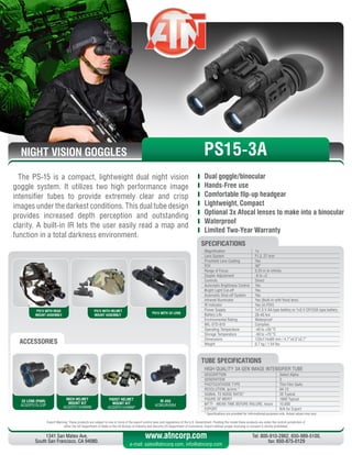 NIGHT VISION GOGGLES
Export Warning: These products are subject to one or more of the export control laws and regulations of the U.S. Government. Pending the model these products are under the control jurisdiction of 
either the US Department of State or the US Bureau of Industry and Security US Department of Commerce. Export without proper licensing or consent is strictly prohibited.
1341 San Mateo Ave,
South San Francisco, CA 94080.
Tel: 800-910-2862, 650-989-5100,
fax: 650-875-0129
www.atncorp.com
e-mail: sales@atncorp.com, info@atncorp.com
PS15 WITH HEAD
MOUNT ASSEMBLY
PS15 WITH HELMET
MOUNT ASSEMBLY
PS15 WITH 3X LENS
ACCESSORIES
The PS-15 is a compact, lightweight dual night vision
goggle system. It utilizes two high performance image
intensifier tubes to provide extremely clear and crisp
images under the darkest conditions. This dual tube design
provides increased depth perception and outstanding
clarity. A built-in IR lets the user easily read a map and
function in a total darkness environment.
	 Dual goggle/binocular
	 Hands-Free use
	 Comfortable flip-up headgear
	 Lightweight, Compact
	 Optional 3x Afocal lenses to make into a binocular
	 Waterproof
	 Limited Two-Year Warranty
3X LENS (PAIR)
ACGOPS15LS3P
MICH HELMET
MOUNT KIT
ACGOPS15HMNM
PADST HELMET
MOUNT KIT
ACGOPS15HMNP
IR-450
ACMUIR45B4
HIGH QUALITY 3A GEN IMAGE INTENSIFIER TUBE
DESCRIPTION Select Alpha
GENERATION 3
PHOTOCATHODE TYPE Thin Film GaAs
RESOLUTION, lp/mm * 64-72
SIGNAL TO NOISE RATIO* 26 Typical
FIGURE OF MERIT 1800 Typical
MTTF - MEAN TIME BEFORE FAILURE, hours 10,000
EXPORT N/A for Export
* Specifications are provided for informational purposes only. Actual values may vary
TUBE SPECIFICATIONS
PS15-3A
Magnification 1x
Lens System F1.2, 27 mm
Proshield Lens Coating Yes
FOV 40°
Range of Focus 0.25 m to infinity
Diopter Adjustment -6 to +2
Controls Direct
Automatic Brightness Control Yes
Bright Light Cut-off Yes
Automatic Shut-off System Yes
Infrared Illuminator Yes (Built-in with flood lens)
IR Indicator Yes (in FOV)
Power Supply 1x1.5 V AA type battery or 1x3 V CR123A type battery
Battery Life 20-40 hrs
Environmental Rating Waterproof
MIL-STD-810 Complies
Operating Temperature -40 to +50 °C
Storage Temperature -50 to +70 °C
Dimensions 120x114x69 mm / 4.7”x4.5”x2.7”
Weight 0.7 kg / 1.54 lbs
SPECIFICATIONS
 