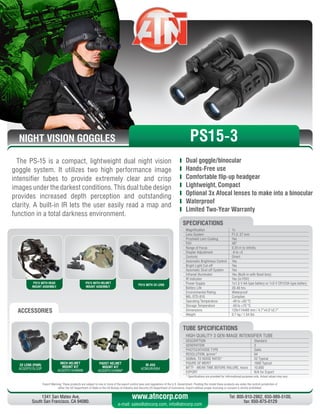 NIGHT VISION GOGGLES
Export Warning: These products are subject to one or more of the export control laws and regulations of the U.S. Government. Pending the model these products are under the control jurisdiction of 
either the US Department of State or the US Bureau of Industry and Security US Department of Commerce. Export without proper licensing or consent is strictly prohibited.
1341 San Mateo Ave,
South San Francisco, CA 94080.
Tel: 800-910-2862, 650-989-5100,
fax: 650-875-0129
www.atncorp.com
e-mail: sales@atncorp.com, info@atncorp.com
PS15 WITH HEAD
MOUNT ASSEMBLY
PS15 WITH HELMET
MOUNT ASSEMBLY
PS15 WITH 3X LENS
ACCESSORIES
The PS-15 is a compact, lightweight dual night vision
goggle system. It utilizes two high performance image
intensifier tubes to provide extremely clear and crisp
images under the darkest conditions. This dual tube design
provides increased depth perception and outstanding
clarity. A built-in IR lets the user easily read a map and
function in a total darkness environment.
	 Dual goggle/binocular
	 Hands-Free use
	 Comfortable flip-up headgear
	 Lightweight, Compact
	 Optional 3x Afocal lenses to make into a binocular
	 Waterproof
	 Limited Two-Year Warranty
3X LENS (PAIR)
ACGOPS15LS3P
MICH HELMET
MOUNT KIT
ACGOPS15HMNM
PADST HELMET
MOUNT KIT
ACGOPS15HMNP
IR-450
ACMUIR45B4
PS15-3
Magnification 1x
Lens System F1.2, 27 mm
Proshield Lens Coating Yes
FOV 40°
Range of Focus 0.25 m to infinity
Diopter Adjustment -6 to +2
Controls Direct
Automatic Brightness Control Yes
Bright Light Cut-off Yes
Automatic Shut-off System Yes
Infrared Illuminator Yes (Built-in with flood lens)
IR Indicator Yes (in FOV)
Power Supply 1x1.5 V AA type battery or 1x3 V CR123A type battery
Battery Life 20-40 hrs
Environmental Rating Waterproof
MIL-STD-810 Complies
Operating Temperature -40 to +50 °C
Storage Temperature -50 to +70 °C
Dimensions 120x114x69 mm / 4.7”x4.5”x2.7”
Weight 0.7 kg / 1.54 lbs
SPECIFICATIONS
HIGH QUALITY 3 GEN IMAGE INTENSIFIER TUBE
DESCRIPTION Standard
GENERATION 3
PHOTOCATHODE TYPE GaAs
RESOLUTION, lp/mm* 64
SIGNAL TO NOISE RATIO* 22 Typical
FIGURE OF MERIT 1600 Typical
MTTF - MEAN TIME BEFORE FAILURE, hours 10,000
EXPORT N/A for Export
* Specifications are provided for informational purposes only. Actual values may vary
TUBE SPECIFICATIONS
 