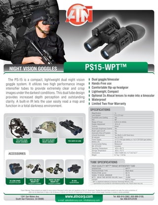 NIGHT VISION GOGGLES
Export Warning: These products are subject to one or more of the export control laws and regulations of the U.S. Government. Pending the model these products are under the control jurisdiction of 
either the US Department of State or the US Bureau of Industry and Security US Department of Commerce. Export without proper licensing or consent is strictly prohibited.
1341 San Mateo Ave,
South San Francisco, CA 94080.
Tel: 800-910-2862, 650-989-5100,
fax: 650-875-0129
www.atncorp.com
e-mail: sales@atncorp.com, info@atncorp.com
PS15 WITH HEAD
MOUNT ASSEMBLY
PS15 WITH HELMET
MOUNT ASSEMBLY
PS15 WITH 3X LENS
ACCESSORIES
The PS-15 is a compact, lightweight dual night vision
goggle system. It utilizes two high performance image
intensifier tubes to provide extremely clear and crisp
images under the darkest conditions. This dual tube design
provides increased depth perception and outstanding
clarity. A built-in IR lets the user easily read a map and
function in a total darkness environment.
	 Dual goggle/binocular
	 Hands-Free use
	 Comfortable flip-up headgear
	 Lightweight, Compact
	 Optional 3x Afocal lenses to make into a binocular
	 Waterproof
	 Limited Two-Year Warranty
3X LENS (PAIR)
ACGOPS15LS3P
MICH HELMET
MOUNT KIT
ACGOPS15HMNM
PADST HELMET
MOUNT KIT
ACGOPS15HMNP
IR-450
ACMUIR45B4
HIGH QUALITY WPT™ IMAGE INTENSIFIER TUBE
GENERATION WPT™
PHOTOCATHODE TYPE Multi-Alkali
RESOLUTION, lp/mm 60-74
SIGNAL TO NOISE, MINIMUM 18-26
MTTF - MEAN TIME BEFORE FAILURE, hours 10,000
EXPORT N/A for Export
* WPT is registered trademark of American Technology Network, Corp.
** Specifications are provided for informational purposes only. Actual values may vary
TUBE SPECIFICATIONS
PS15-WPT™
Magnification 1x
Lens System F1.2, 27 mm
Proshield Lens Coating Yes
FOV 40°
Range of Focus 0.25 m to infinity
Diopter Adjustment -6 to +2
Controls Direct
Automatic Brightness Control Yes
Bright Light Cut-off Yes
Automatic Shut-off System Yes
Infrared Illuminator Yes (Built-in with flood lens)
IR Indicator Yes (in FOV)
Power Supply 1x1.5 V AA type battery or 1x3 V CR123A type battery
Battery Life 20-40 hrs
Environmental Rating Waterproof
MIL-STD-810 Complies
Operating Temperature -40 to +50 °C
Storage Temperature -50 to +70 °C
Dimensions 120x114x69 mm / 4.7”x4.5”x2.7”
Weight 0.7 kg / 1.54 lbs
SPECIFICATIONS
 