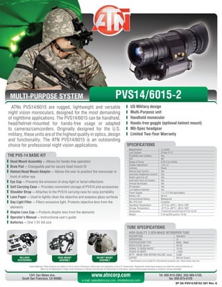 MULTI-PURPOSE SYSTEM
ATNs PVS14/6015 are rugged, lightweight and versatile
night vision monoculars, designed for the most demanding
of nighttime applications. The PVS14/6015 can be handheld,
head/helmet-mounted for hands-free usage or adapted
to cameras/camcorders. Originally designed for the U.S.
military, these units are of the highest quality in optics, design
and functionality. The ATN PVS14/6015 is an outstanding
choice for professional night vision applications.
Magnification 1x ±0.03
Lens System 27mm; F1.2
Proshield Lens Coating Yes
FOV 40°
Range of Focus 0.25 m to infinity
Diopter Adjustment -5 to +2
Controls Direct
Manual Gain Control Yes
Automatic Brightness Control Yes
Bright Light Cut-off Yes
Automatic Shut-off System Yes
Infrared Illuminator Yes
IR Indicator Yes
Low Battery Indicator Yes
Power Supply 1 x 1.5 V AA type battery
Battery Life 50 hrs
Environmental Rating Waterproof
MIL-STD-810 Complies
Operating Temperature -51°C to +49°C / -60 to 120F
Storage Temperature -51°C to +85°C / -60 to 185F
Dimensions 114mmx51mmx57mm/4.5”x2”x2.25”
Weight 0.35 kg/355 grams/.78 lbs
SPECIFICATIONS
THE PVS-14 BASIC KIT
	 Head Mount Assembly — Allows for hands-free operation
	 Brow Pad — Changeable pad for secure head mount fit
	 Helmet/Head Mount Adapter — Allows the user to position the monocular in
front of either eye
	 Eye Cup — Prevents the emission of stray light or facial reflections
	 Soft Carrying Case — Provides convenient storage of PVS14 and accessories
	 Shoulder Strap — Attaches to the PVS14 carrying case for easy portability
	 Lens Paper — Used to lightly clean the objective and eyepiece glass surfaces
	 Day Light Filter — Filters excessive light. Protects objective lens from the
elements
	 Diopter Lens Cap — Protects diopter lens from the elements
	 Operator’s Manual — Instructional user’s guide
	 Batteries — One 1.5V AA size
INCLUDED
ACCESSORIES
HEAD MOUNT
ASSEMBLY
HELMET MOUNT
ASSEMBLY
Export Warning: These products are subject to one or more of the export control laws and regulations of the U.S. Government. Pending the model these products are under the control jurisdiction of 
either the US Department of State or the US Bureau of Industry and Security US Department of Commerce. Export without proper licensing or consent is strictly prohibited.
1341 San Mateo Ave,
South San Francisco, CA 94080.
Tel: 800-910-2862, 650-989-5100,
fax: 650-875-0129
www.atncorp.com
e-mail: sales@atncorp.com, info@atncorp.com
	 US Military design
	 Multi-Purpose unit
	 Handheld monocular
	 Hands-free goggle (optional helmet mount)
	 Mil-Spec headgear
	 Limited Two-Year Warranty
HIGH QUALITY 2 GEN IMAGE INTENSIFIER TUBE
DESCRIPTION Standard
GENERATION 2+
PHOTOCATHODE TYPE Multi - Alkali
RESOLUTION, lp/mm* 40-45
SIGNAL TO NOISE RATIO* 12-20
FIGURE OF MERIT 1250
MTTF - MEAN TIME BEFORE FAILURE, hours 5,000
EXPORT N/A for Export
* Specifications are provided for informational purposes only. Actual values may vary
TUBE SPECIFICATIONS
PVS14/6015-2
SP-SA-PVS14/60152-001 Rev. A
 