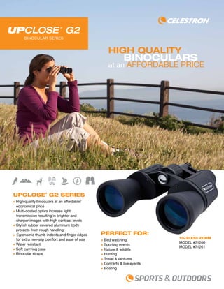 binoculars
at an affordable price
UpClose®
G2 Series
+ High quality binoculars at an affordable/
economical price
+ Multi-coated optics increase light
transmission resulting in brighter and
sharper images with high contrast levels
+ Stylish rubber covered aluminum body
protects from rough handling
+ Egronomic thumb indents and finger ridges
for extra non-slip comfort and ease of use
+ Water resistant
+ Soft carrying case
+ Binocular straps
10-30x50 ZOOM
model #71260
MODEL #71261
high quality
BINOCULAR SERIES
Perfect For:
+ Bird watching
+ Sporting events
+ Nature & wildlife
+ Hunting
+ Travel & ventures
+ Concerts & live events
+ Boating
 