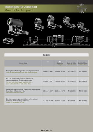 ERA-TAC 21
Micro
A BH
Verwendung
Use
Bauhöhe
Height
Best.-Nr. Hebel
Part # Lever
Best.-Nr. Mutter
Part # Nut
Niedrig, für Selbstladegewehre und Repetierbüchsen
Low, for semi-automatic rifles and bolt action rifles
23 mm / 0.906“ 10,5 mm / 0.413“ T1120-0010 T2120-0010
Für ARs mit Piston-System wie HK416/417,
Selbstladegewehre und Repetierbüchsen
For ARs with piston-upper like HK416/417,
semi-automatic rifles & bolt action rifles
31 mm / 1.220“ 18,5 mm / 0.728“ T1120-0018 T2120-0018
Optische Achse von offener Visierung u. Rotpunktvisier
liegen beim AR auf einer Höhe
Absolute co-witness on ARs
39 mm / 1.535“ 26,5 mm / 1.043“ T1120-0026 T2120-0026
Die offene Visierung erscheint beim AR im unteren
Drittel der Optik des Rotpunktvisiers
Lower 1/3 co-witness on ARs
43,5 mm / 1.713“ 31,0 mm / 1.220“ T1120-0031 T2120-0031
Montagen für Aimpoint
Mounts for Aimpoint
 
