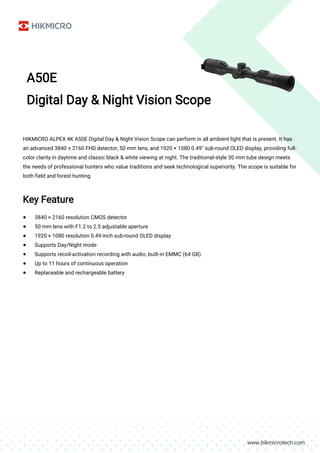 A50E
Digital Day & Night Vision Scope
HIKMICRO ALPEX 4K A50E Digital Day & Night Vision Scope can perform in all ambient light that is present. It has
an advanced 3840 × 2160 FHD detector, 50 mm lens, and 1920 × 1080 0.49'' sub-round OLED display, providing full-
color clarity in daytime and classic black & white viewing at night. The traditional-style 30 mm tube design meets
the needs of professional hunters who value traditions and seek technological superiority. The scope is suitable for
both field and forest hunting.
Key Feature
● 3840 × 2160 resolution CMOS detector
● 50 mm lens with F1.2 to 2.5 adjustable aperture
● 1920 × 1080 resolution 0.49-inch sub-round OLED display
● Supports Day/Night mode
● Supports recoil-activation recording with audio, built-in EMMC (64 GB)
● Up to 11 hours of continuous operation
● Replaceable and rechargeable battery
 