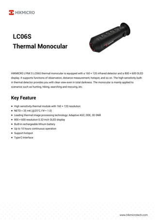 LC06S
Thermal Monocular
HIKMICRO LYNX S LC06S thermal monocular is equipped with a 160 × 120 infrared detector and a 800 × 600 OLED
display. It supports functions of observation, distance measurement, hotspot, and so on. The high-sensitivity built-
in thermal detector provides you with clear view even in total darkness. The monocular is mainly applied to
scenarios such as hunting, hiking, searching and rescuing, etc.
Key Feature
● High sensitivity thermal module with 160 × 120 resolution
● NETD < 35 mK (@25°C, F# = 1.0)
● Leading thermal image processing technology: Adaptive AGC, DDE, 3D DNR
● 800 × 600 resolution 0.32-inch OLED display
● Built-in rechargeable lithium battery
● Up to 10 hours continuous operation
● Support hotspot
● Type-C Interface
 