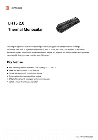 LH15 2.0
Thermal Monocular
Featuring an impressive field of view spanning 43 meters, equipped with 384 sensors and boasting a 12
micrometer pixel pitch of high thermal sensitivity of NETD < 20 mK, the LH15 2.0 is designed to elevate the
excitement of every forest hunter with a manual focus feature. Not only that, but field hunters will also appreciate
its remarkable detection range, reaching up to 750 meters.
Key Feature
● High sensitivity thermal module NETD < 20 mK (@25°C, F# = 1.0)
● 384 × 288 resolution with 12 μm detector
● 1024 × 768 resolution 0.39-inch OLED display
● Replaceable and rechargeable Li-ion battery
● 270 g lightweight, with a compact and ergonomic design
● Up to 6.5 hours of continuous operation
 