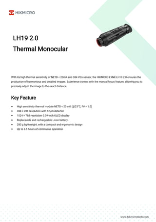 LH19 2.0
Thermal Monocular
With its high thermal sensitivity of NETD < 20mK and 384 VOx sensor, the HIKMCRO LYNX LH19 2.0 ensures the
production of harmonious and detailed images. Experience control with the manual focus feature, allowing you to
precisely adjust the image to the exact distance.
Key Feature
● High sensitivity thermal module NETD < 20 mK (@25°C, F# = 1.0)
● 384 × 288 resolution with 12μm detector
● 1024 × 768 resolution 0.39-inch OLED display
● Replaceable and rechargeable Li-ion battery
● 280 g lightweight, with a compact and ergonomic design
● Up to 6.5 hours of continuous operation
 