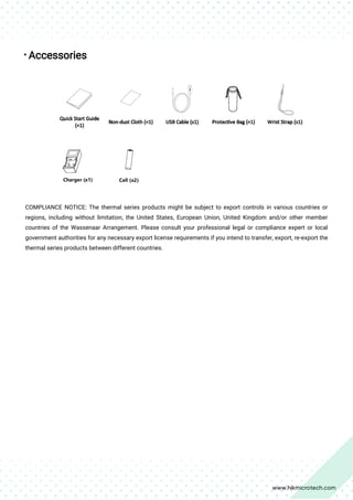 
Accessories
COMPLIANCE NOTICE: The thermal series products might be subject to export controls in various countries or
regions, including without limitation, the United States, European Union, United Kingdom and/or other member
countries of the Wassenaar Arrangement. Please consult your professional legal or compliance expert or local
government authorities for any necessary export license requirements if you intend to transfer, export, re-export the
thermal series products between different countries.
 