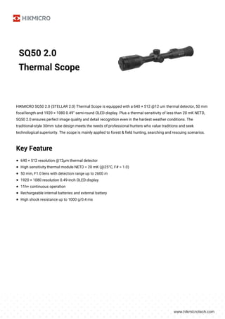 SQ50 2.0
Thermal Scope
HIKMICRO SQ50 2.0 (STELLAR 2.0) Thermal Scope is equipped with a 640 × 512 @12 um thermal detector, 50 mm
focal length and 1920 × 1080 0.49'' semi-round OLED display. Plus a thermal sensitivity of less than 20 mK NETD,
SQ50 2.0 ensures perfect image quality and detail recognition even in the hardest weather conditions. The
traditional-style 30mm tube design meets the needs of professional hunters who value traditions and seek
technological superiority. The scope is mainly applied to forest & field hunting, searching and rescuing scenarios.
Key Feature
● 640 × 512 resolution @12μm thermal detector
● High sensitivity thermal module NETD < 20 mK (@25°C, F# = 1.0)
● 50 mm, F1.0 lens with detection range up to 2600 m
● 1920 × 1080 resolution 0.49-inch OLED display
● 11h+ continuous operation
● Rechargeable internal batteries and external battery
● High shock resistance up to 1000 g/0.4 ms
 