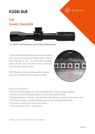K328i DLR
kahles.at
THE
GAME-CHANGER
3,5-28x50i with DLR-elevation turret including EasyRead lettering
The groundbreaking K328i sets new performance standards
with a pioneering new-generation optical design. It offers a
40 % wider field of view*, an exceptionally comfortable
eyebox and 8x zoom with perfect optical performance
across the entire adjustment range.
With DLR elevation turret optimised specially for dynamic
long-range competitions with an emphasis on speed.
PRODUCT HIGHLIGHTS
 Revolutionary optical design with a 40 % wider field of view* and an exceptional eyebox
 8x zoom with perfect optical performance across the entire adjustment range
 Windage adjustment on the left or right, patented parallax adjustment integrated in the elevation turret
 100 clicks per rotation – absolutely reliable repeat accuracy and clearly defined clicks
 Extra-large turret lettering for easy and fast reading
 Precise illuminated reticles in 1st focal plane
*) Based on comparison with the K525i at 25x magnification.
 