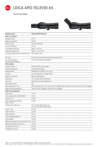 Technical data
Page 1 of 1 I As at November 2014 I Specifications are subject to change without notice
Leica Camera A I Am Leitz-Park 5 I D-35578 Wetzlar I Phone +49 (0) 6442-2080-0 I Fax +49 (0) 6442-2080-333 I info@leica-camera.com I www.leica-camera.com
Spotting scope LEICA APO-TELEVID 65
Order no. Product
Straight viewing 40 127
Angled viewing (45°) 40 129
Delivery scope Front and rear caps
Front lens diameter 65 mm
Focal length of the lens approx . 440 mm
Close focusing distance approx . 2.9 m/9.5 ft
Exit pupil, twilight factor and field of view See eyepiece chart
Focusing Internal focusing with patented dual focusing device
No. of lens elements
(excluding the eyepiece)
4, all multi-coated and AquaDura™
Prism system
Straight viewing Schmidt Pechan prism system
Angled viewing (45°) Schmidt prism system
Watertightness Watertight to a depth of 5 m/16.5 ft
Housing Die-cast magnesium, nitrogen-filled
Eyepiece connection Rapid-change bayonet
Tripod base 1⁄4", rotating with locking screw
Lens hood Sliding lens hood with sighting aid
Filter thread mount E67
Dimensions (W x H x D) 288 x 108 x 83 mm/11.32 x 4.25 x 3,27 in straight; 302 x 108 x 83 mm/11.89 x 4.25 x 3.27 in angled
Weight (including eyepiece) 1,469 g/51.82 oz angled; 1,520 g/53.62 oz straight
Order No. Accessories
Travel tripod 14 101
Zoom eyepiece 25–50x WW ASPH. 41 021
Extender 1.8x 41 022
Quick-change balance plate,
length 140 mm
42 225
Cordura ever-ready case 42 312 (Leica APO-Televid 65)
42 311 (Leica APO-Televid 65 W)
Tripod C-170 42 229
Video head VH1 42 230
Video head VH2 42 231
Universal digital adapter 3 42 304
Photo adapter 42 306
Digiscoping adapter X1/X2/X-E (Type 102) 42 331
Digiscoping adapter X (Type 113) 42 333
T2 adapter for Leica M 42 334
T2 adapter for Leica T 42 335
LEICA APO-TELEVID 65
 