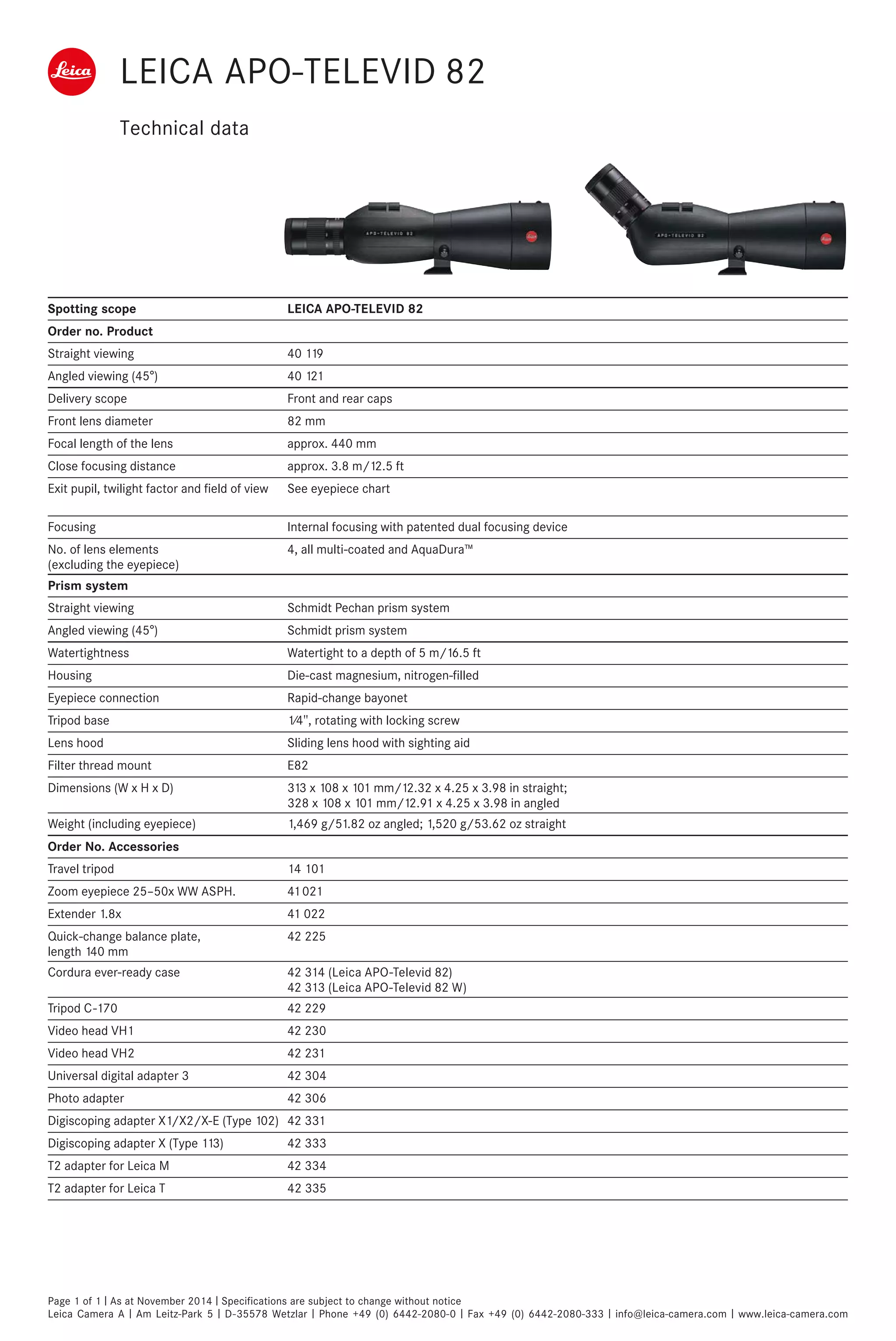 LEICA APO-TELEVID 82
Technical data
Spotting scope LEICA APO-TELEVID 82
Order no. Product
Straight viewing 40 119
Angled viewing (45°) 40 121
Delivery scope Front and rear caps
Front lens diameter 82 mm
Focal length of the lens approx. 440 mm
Close focusing distance approx. 3.8 m/12.5 ft
Exit pupil, twilight factor and field of view See eyepiece chart
Focusing Internal focusing with patented dual focusing device
No. of lens elements
4, all multi-coated and AquaDura™
(excluding the eyepiece)
Prism system
Straight viewing Schmidt Pechan prism system
Angled viewing (45°) Schmidt prism system
Watertightness Watertight to a depth of 5 m/16.5 ft
Housing Die-cast magnesium, nitrogen-filled
Eyepiece connection Rapid-change bayonet
Tripod base 1⁄4", rotating with locking screw
Lens hood Sliding lens hood with sighting aid
Filter thread mount E82
Dimensions (W x H x D) 313 x 108 x 101 mm/12.32 x 4.25 x 3.98 in straight;
328 x 108 x 101 mm/12.91 x 4.25 x 3.98 in angled
Weight (including eyepiece) 1,469 g/51.82 oz angled; 1,520 g/53.62 oz straight
Order No. Accessories
Travel tripod 14 101
Zoom eyepiece 25–50x WW ASPH. 41 021
Extender 1.8x 41 022
Quick-change balance plate,
42 225
length 140 mm
Cordura ever-ready case 42 314 (Leica APO-Televid 82)
42 313 (Leica APO-Televid 82 W)
Tripod C-170 42 229
Video head VH1 42 230
Video head VH2 42 231
Universal digital adapter 3 42 304
Photo adapter 42 306
Digiscoping adapter X1/X2/X-E (Type 102) 42 331
Digiscoping adapter X (Type 113) 42 333
T2 adapter for Leica M 42 334
T2 adapter for Leica T 42 335
Page 1 of 1 I As at November 2014 I Specifications are subject to change without notice
Leica Camera A I Am Leitz-Park 5 I D-35578 Wetzlar I Phone +49 (0) 6442-2080-0 I Fax +49 (0) 6442-2080-333 I info@leica-camera.com I www.leica-camera.com
