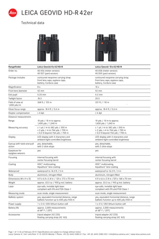 Technical data
Page 1 of 1 I As at February 2014 I Specifications are subject to change without notice
Leica Camera A I Am Leitz-Park 5 I D-35578 Wetzlar I Phone +49 (0) 6442-2080-0 I Fax +49 (0) 6442-2080-333 I info@leica-camera.com I www.leica-camera.com
Rangefinder Leica Geovid 8 x 42 HD-R Leica Geovid 10 x 42 HD-R
Order no. 40 056 (meter version)
40 057 (yard version)
40 058 (meter version)
40 059 (yard version)
Package includes contoured neoprene carrying strap
front lens caps, eypiece caps,
battery, Cordura case
contoured neoprene carrying strap
front lens caps, eypiece caps,
battery, Cordura case
Magnification 8 x 10 x
Front lens diameter 42 mm 42 mm
Exit pupil 5.25 mm 4.2 mm
Twilight factor 18.3 20.5
Field of view at
1,000 yds/m
368 ft / 125 m 331 ft / 110 m
Close focus range approx. 18.4 ft / 5.6 m approx. 18.4 ft / 5.6 m
Diopter compensation ± 4 dpt ± 4 dpt
Distance measurement:
Range 10 yds / 10 m to approx.
1,400 yds / 1,340 m
10 yds / 10 m to approx.
1,400 yds / 1,340 m
Measuring accuracy ± 1 yd / m to 382 yds / 350 m
± 2 yds / m to 766 yds / 700 m
± 0,5 % beyond 766 yds / 700 m
± 1 yd / m to 382 yds / 350 m
± 2 yds / m to 766 yds / 700 m
± 0,5 % beyond 766 yds / 700 m
Display LED display with 4 characters and
ambient-light-controlled brightness
LED display with 4 characters and
ambient-light-controlled brightness
Eyecup with twist-and-pull
action
yes, detachable,
with 2 click-stops
yes, detachable,
with 2 click-stops
Eyepieces for
eyeglass wearers
yes yes
Focusing internal focusing with
center focusing barrel
internal focusing with
center focusing barrel
Coating HDC®
multicoating,
AquaDura®
lens coating
HDC®
multicoating,
AquaDura®
lens coating
Waterproof waterproof to 16.5 ft / 5 m waterproof to 16.5 ft / 5 m
Body aluminium, nitrogen-filled aluminium, nitrogen-filled
Dimensions (W x H x D) 4.9 x 6.8 x 2.8 in / 125 x 173 x 70 mm  4.9 x 6.6 x 2.8 in /125 x 168 x 70 mm  
Weight approx. 33.5 oz / 950 g incl. battery approx. 33.3 oz / 945 g incl. battery
Laser eye-safe, invisible light laser
compliant with EN and FDA Class 1
eye-safe, invisible light laser
compliant with EN and FDA Class 1
Measuring mode scan mode, single measurement scan mode, single measurement
Ballistic system yes, equivalent horizontal distance, range
ballistic function up to 600 yds/550 m
yes, equivalent horizontal distance, range
ballistic function up to 600 yds/550 m
Power supply 1 x 3 V/ CR2 lithium button cell 1 x 3 V/ CR2 lithium button cell
Battery life approx. 2,000 measurements
at 68° F / 20°C
approx. 2,000 measurements
at 68° F / 20°C
Accessories tripod adapter (42 220)
floating carrying strap (42 163)
tripod adapter (42 220)
floating carrying strap (42 163)
LEICA GEOVID HD-R 42er
 