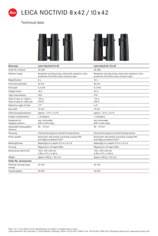Technical data
Page 1 of 1 I As at March 2018 I Specifications are subject to change without notice
Leica Camera AG I Am Leitz-Park 5 I 35578 Wetzlar I Germany I Phone +49 (0) 6441-2080-0 I Fax +49 (0) 6441-2080-333 I info@leica-camera.com I www.leica-camera.com
Binocular Leica Noctivid 8 x 42 Leica Noctivid 10 x 42
Order No. Product 40 384 40 385
Delivery scope Neoprene carrying strap, contoured, eyepiece cover,
protective front lens cover, Cordura case
Neoprene carrying strap, contoured, eyepiece cover,
protective front lens cover, Cordura case
Magnification 8 x 10 x
Front lens diameter 42 mm 42 mm
Exit pupil 5.2 mm 4.2 mm
Twilight factor 18.3 20.5
Light transmission 92 % 91 %
Field of view at 1,000 m
Field of view at 1,000 yds
135 m
443 ft
112 m
376 ft
Objective angle of view 7.7° 6.4°
Eye-relief 19 mm 19 mm
Close focusing distance approx. 1.9 m / 6.2 ft approx. 1.9 m / 6.2 ft
Diopter compensation ± 4 diopters ± 4 diopters
Eyepieces for
eyeglass wearers
yes, removable,
with 4 click stops
yes, removable,
with 4 click stops
Adjustable interpupillary
distance
56 – 74 mm 56 – 74 mm
Focusing Internal focusing via central focusing device Internal focusing via central focusing device
Prism system Roof prism with phase-correcting coating P40
and HighLux-System HLS™
Roof prism with phase-correcting coating P40
and HighLux-System HLS™
Watertightness Watertight to a depth of 5 m/16.5 ft Watertight to a depth of 5 m/16.5 ft
Housing Magnesium, nitrogen-filled Magnesium, nitrogen-filled
Dimensions (W x H x D) 124 x 150 x 68 mm
4.88 x 5.91 x 2.68 in
124 x 150 x 68 mm
4.88 x 5.91 x 2.68 in
Weight approx. 860 g / 30.3 oz approx. 860 g / 30.3 oz
Order No. Accessories
Floating carrying strap,
orange
42 163 42 163
Tripod adapter 42 220 42 220
LEICA NOCTIVID 8 x 42/10 x 42
 