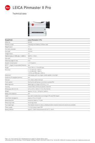 Technical data
Page 1 of 1 I As at January 2017 I Specifications are subject to change without notice
Leica Camera AG I Am Leitz-Park 5 I 35578 Wetzlar I Germany I Phone +49 (0) 6441-2080-0 I Fax +49 (0) 6441-2080-333 I info@leica-camera.com I www.leica-camera.com
Rangefinder Leica Pinmaster II Pro
Order No. 40 539
Delivery scope Carrying cord, battery, Cordura case
Magnification 7 x
Front lens diameter 24 mm
Exit pupil 3.4 mm
Twilight factor 13
Field of view at 1,000 yds /1,000 m 347 ft / 115 m
Eye-relief 15 mm 
Objective angle of view 6.6°
Diopter compensation ± 3.5 diopters
ACD™ – Angle Compensated Distance yes
Range 10 to 750 m / 10 to 825 yds
Accuracy ± 1 to 400 yds / 400 m
± 2 to 800 yds, / 800 m
± 0,5 % over 800 yds / 800 m
Read-outs LED display with four digits, easily legible in any light
Eyepieces for eyeglass wearers yes
Eyecups turn down rubber eyecups
Prism system Roof prism with phase correction coating P40
Watertightness Watertight to a depth of 3.2 ft / 1 m
Housing Carbon fibre-reinforced plastic material
Dimensions (W x H x D) 4.5 x 2.25 x 1.25 in / 113 x 75 x 34 mm
Weight approx. 6.5 oz / 185 g incl. battery
Meter/Yard Selector yes
Laser Eye-safe invisible laser according to EN and FDA class1
Laser beam divergence approx. 0.5 x 2.5 mrad
Measuring time maximum approx. 0.3 sec
Measuring mode Scanning mode
First target logic The nearest distance value is displayed when several measured values are available
Power supply 1 x 3 V/Lithium-type C2R
Battery lifetime approx. 2,000 measurements at 20 °C / 68 °F
LEICA Pinmaster II Pro
 