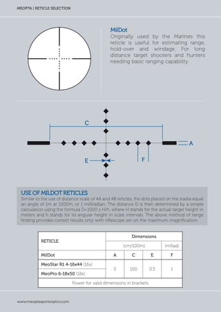 www.meoptasportsoptics.com
MEOPTA | RETICLE SELECTION
mildot
Originally used by the Marines this
reticle is useful for estimating range,
hold-over and windage. For long
distance target shooters and hunters
needing basic ranging capability.
Use of MilDot reticles
Similar to the use of distance scale of 4A and 4B reticles, the dots placed on the stadia equal
an angle of 1m at 1000m, or 1 milliradian. The distance D is then determined by a simple
calculation using the formula D=1000 x H/h, where H stands for the actual target height in
meters and h stands for its angular height in scale intervals. The above method of range
finding provides correct results only with riflescope set on the maximum magnification.
Reticle
Dimensions
(cm/100m) (mRad)
MilDot A C E F
MeoStar R1 4-16x44 (16x)
5 100 0.3 1
MeoPro 6-18x50 (18x)
Power for valid dimensions in brackets
E
A
F
C
 