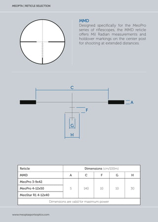 www.meoptasportsoptics.com
MEOPTA | RETICLE SELECTION
MMD
Designed specifically for the MeoPro
series of riflescopes, the MMD reticle
offers Mil Radian measurements and
holdover markings on the center post
for shooting at extended distances.
Reticle Dimensions (cm/100m)
MMD A C F G H
MeoPro 3-9x42
5 140 10 10 30MeoPro 4-12x50
MeoStar R1 4-12x40
Dimensions are valid for maximum power
C
F
H
G
A
 