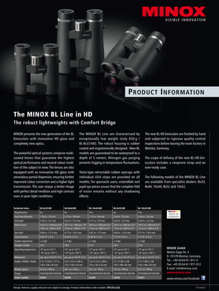 The MINOX BL Line in HD
The robust lightweights with Comfort Bridge
MINOX presents the new generation of the BL
binoculars with innovative HD glass and
completely new optics.
The powerful optical systems comprise multi-
coated lenses that guarantee the highest
optical performance and neutral colour rendi-
tion of the subject in view.The lenses are also
equipped with an innovative HD glass with
anomalous partial dispersion, ensuring further
improved colour correction and a higher light
transmission. The user enjoys a better image
with perfect detail rendition and high contrast
even in poor light conditions.
The MINOX BL Line are characterised by
exceptionally low weight (only 650 g /
BL 8x33 HD). The robust housing is rubber
coated and ergonomically designed. New BL
models are guaranteed to be waterproof to a
depth of 5 meters. Nitrogen gas purging
prevents fogging in temperature fluctuations.
Twist-type retractable rubber eyecups with
individual click stops are provided on all
models; for spectacle users, extendible exit
pupil eye-pieces ensure that the complete field
of vision remains without any shadowing
effects.
The new BL HD binoculars are finished by hand
and subjected to rigorous quality control
inspections before leaving the main factory in
Wetzlar, Germany.
The scope of delivery of the new BL-HD bin-
oculars includes a neoprene strap and an
ever-ready case.
The following models of the MINOX BL Line
are available from specialist dealers: 8x33,
8x44, 10x44, 8x52 and 10x52.
Technical data BL 8x33 HD BL 8x44 HD BL 10x44 HD BL 8x52 HD BL 10x52 HD
Magnification 8 x 8 x 10 x 8 x 10 x
Front lens diameter 1.30 in. / 33 mm 1.73 in. / 44 mm 1.73 in. / 44 mm 2.04 in. / 52 mm 2.04 in. / 52 mm
Exit pupil 0.16 in. / 4.1 mm 0.22 in. / 5.5 mm 0.17 in. / 4.4 mm 0.26 in. / 6.5 mm 0.20 in. / 5.2 mm
Field of view 410 ft at 1,000 yds / 8.0°
140 m at 1,000 m / 8.0°
421 ft at 1,000 yds / 7.8°
136 m at 1,000 m / 7.8°
342 ft at 1,000 yds / 6.5°
114 m at 1,000 m / 6.5°
342 ft at 1,000 yds / 6.5°
114 m at 1,000 m / 6.5°
342 ft at 1,000 yds / 6.5°
114 m at 1,000 m / 6.5°
Eye relief 0.69 in. / 17.5 mm 0.77 in. / 19.5 mm 0.67 in. / 17.0 mm 0.86 in. / 22.0 mm 0.71 in. / 18.0 mm
Close distance 8.20 ft / 2.5 m 8.20 ft / 2.5 m 8.20 ft / 2.5 m 11.5 ft / 3.5 m 11.5 ft / 3.5 m
Diopter adjustment ± 4 dpt ± 4 dpt ± 4 dpt ± 4 dpt ± 4 dpt
Twilight number 16.2 18.8 21.0 20.4 22.8
Operating temperature 14° up to 122° F
-10° up to +50° C
14° up to 122° F
-10° up to +50° C
14° up to 122° F
-10° up to +50° C
14° up to 122° F
-10° up to +50° C
14° up to 122° F
-10° up to +50° C
Waterproof yes, up to 16.4 ft / 5 m yes, up to 16.4 ft / 5 m yes, up to 16.4 ft / 5 m yes, up to 16.4 ft / 5 m yes, up to 16.4 ft / 5 m
Height x Width x Depth 5.11 x 5.43 x 1.77 in.
130 x 138 x 45 mm
5.23 x 5.9 x 2.08 in.
133 x 150 x 53 mm
5.23 x 5.9 x 2.08 in.
133 x 150 x 53 mm
5.7 x 7.08 x 2.56
145 x 180 x 65 mm
5.7 x 7.08 x 2.56
145 x 180 x 65 mm
Weight approx. 22.9 oz / 650 g 26.1 oz / 740 g 26.1 oz / 740 g 33.5 oz / 950 g 33.5 oz / 950 g
Design VOLKSWAGEN DESIGN VOLKSWAGEN DESIGN VOLKSWAGEN DESIGN VOLKSWAGEN DESIGN VOLKSWAGEN DESIGN
Order number 62047 62048 62049 62050 62051
MINOX GmbH
Walter-Zapp-Str. 4
D-35578 Wetzlar, Germany
Tel.: +49 (0) 64 41 / 917-0
Fax: +49 (0) 64 41 / 917-612
E-mail: info@minox.com
www.minox.com
www.minox.com/facebook
Design, features, supply and price are subject to change. Product information order number: 99526(e)(d) 07/13/AX/S
Product Information
 