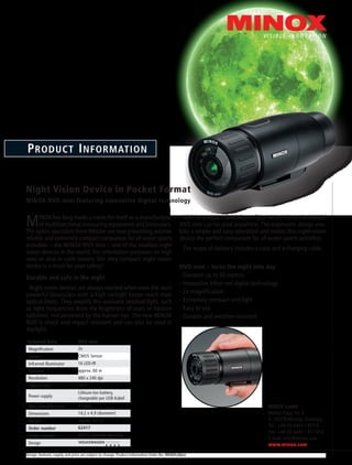 Design, features, supply and price are subject to change. Product Information Order No: 99369 (d)(e)
Product Information
Night Vision Device in Pocket Format
MINOX NVD mini featuring innovative digital technology
MINOX has long made a name for itself as a manufacturer
of multifunctional measuring equipment and binoculars.
The optics specialists from Wetzlar are now presenting another
reliable and extremely compact companion for all water sports
activities – the MINOX NVD mini – one of the smallest night
vision devices in the world. For orientation purposes on high
seas or also in calm waters this very compact night vision
device is a must for your safety!
Durable and safe in the night
Night vision devices are always needed when even the most
powerful binoculars with a high twilight factor reach their
optical limits. They amplify the available residual light, such
as light frequencies from the brightness of stars or horizon
radiation, not perceived by the human eye. The new MINOX
NVD is shock and impact resistant and can also be used in
daylight.
With its compact dimensions of just 14.2 x 4.9 cm the MINOX
NVD mini can be used anywhere. The ergonomic design ena-
bles a simple and easy operation and makes this night-vision
device the perfect companion for all water sports activities.
The scope of delivery includes a case and a charging cable.
NVD mini – turns the night into day
- Distance up to 60 meters
- Innovative infrar-red digital technology
- 2x magnification
- Extremely compact and light
- Easy to use
- Durable and weather-resistant
Technical Data NVD mini
Magnification 2x
Sensor CMOS Sensor
Infrarred illuminator 16 LED-IR
Distance approx. 60 m
Resolution 480 x 240 dpi
Field of view 18,5°
Power supply
Lithium-Ion battery,
chargeable per USB-Kabel
Max. operating time 3 hours
Dimensions 14,2 x 4,9 (diameter)
Weight approx. 221 g
Order number 62417
Order number 62413 (Airline Version)
Design
MINOX GmbH
Walter-Zapp-Str. 4
D-35578 Wetzlar, Germany
Tel.: +49 (0) 6441 / 917-0
Fax: +49 (0) 6441 / 917-612
E-mail: info@minox.com
www.minox.com
 