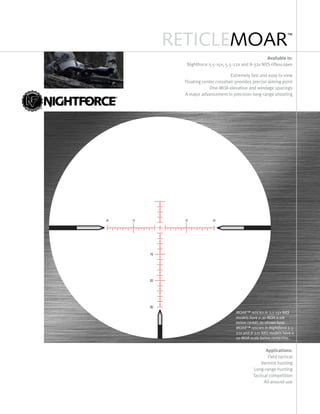 RETICLEMOAR™
Available in:
Nightforce 3.5-15x, 5.5-22x and 8-32x NXS riflescopes
Extremely fast and easy to view
Floating center crosshair provides precise aiming point
One-moa elevation and windage spacings
A major advancement in precision long-range shooting
Applications:
Field tactical
Varmint hunting
Long-range hunting
Tactical competition
All-around use
MOAR™ reticles in 3.5-15x NXS
models have a 30 MOA scale
below center, as shown here.
MOAR™ reticles in Nightforce 5.5-
22x and 8-32x NXS models have a
20 MOA scale below centerline.
 