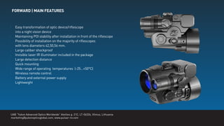 FORWARD | MAIN FEATURES
UAB “Yukon Advanced Optics Worldwide” Ateities g. 21C, LT-06326, Vilnius, Lithuania.
marketing@yukonopticsglobal.com, www.pulsar-nv.com
Easy transformation of optic device/riﬂescope
into a night vision device
Maintaining POI stability after installation in front of the riﬂescope
Possibility of installation on the majority of riﬂescopes
with lens diameters 42,50,56 mm.
Large caliber shockproof
Invisible laser IR illuminator included in the package
Large detection distance
Quick mounting
Wide range of operating temperatures (-25…+50°C)
Wireless remote control
Battery and external power supply
Lightweight
 