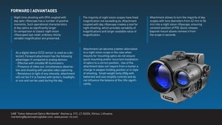 FORWARD | ADVANTAGES
Night time shooting with DFA coupled with
day optic riﬂescope has a number of positive
moments. Such operational characteristics
of day optics as signiﬁcantly larger
(in comparison to classic night vision
riﬂescopes) eye relief, ordinary reticle,
variable magniﬁcation are preserved.
As a digital device (CCD sensor is used as a de-
tector), Forward attachment has the following
advantages if compared to analog devices:
- Effective with invisible IR illuminators
- Presence of video out: simultaneous observa-
tion and shooting with parallel video capturing
- Resistance to light of any intensity: attachment
will not fail if it is ﬂashed with lantern, headlight,
or sun and can be used during the day.
Attachment can become a better alternative
to a night vision scope in the case when
mounts for mounting optics do not ensure
quick mounting and/or recurrent installation
of optics to a correct position. Use of the
attachment does not require from a hunter a
change in weapon holding position or in style
of shooting. Small weight (only 650g with
batteries) and size simplify controls and do
not inﬂuence the balance of the riﬂe signiﬁ-
cantly.
The majority of night vision scopes have ﬁxed
magniﬁcation not exceeding 6x. Attachment
coupled with day riﬂescope creates a tool for
night shooting, which provides variability of
magniﬁcations and larger available value of
magniﬁcation.
Attachment allows to turn the majority of day
scopes with lens diameters from 42 mm to 56
mm into a night vision riﬂescope, ensuring
constant position of POI. Quick-release
bayonet mount allows remove it from
the scope in seconds.
UAB “Yukon Advanced Optics Worldwide” Ateities g. 21C, LT-06326, Vilnius, Lithuania.
marketing@yukonopticsglobal.com, www.pulsar-nv.com
 