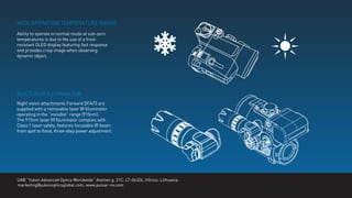 WIDE OPERATING TEMPERATURE RANGE
BUILT-IN IR ILLUMINATOR
Ability to operate in normal mode at sub-zero
temperatures is due to the use of a frost-
resistant OLED display featuring fast response
and provides crisp image when observing
dynamic object.
Night vision attachments Forward DFA75 are
supplied with a removable laser IR Illuminator
operating in the “invisible” range (915nm).
The 915nm laser IR Illuminator complies with
Class 1 laser safety, features focusable IR beam
from spot to ﬂood, three-step power adjustment.
UAB “Yukon Advanced Optics Worldwide” Ateities g. 21C, LT-06326, Vilnius, Lithuania.
marketing@yukonopticsglobal.com, www.pulsar-nv.com
 