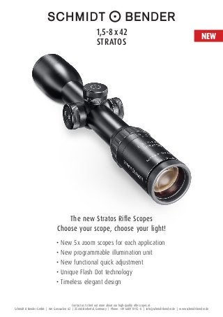 Contact us to find out more about our high-quality rifle scopes at:
Schmidt & Bender GmbH | Am Grossacker 42 | 35444 Biebertal, Germany | Phone: +49 6409 8115 – 0 | info@schmidt-bender.de | www.schmidt-bender.de
The new Stratos Rifle Scopes
Choose your scope, choose your light!
•	New 5x zoom scopes for each application
•	New programmable illumination unit
•	New functional quick adjustment
•	Unique Flash Dot technology
•	Timeless elegant design
1,5-8 x 42 
Stratos
NEW
 